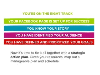 YOU’RE ON THE RIGHT TRACK

 YOUR FACEBOOK PAGE IS SET UP FOR SUCCESS

             YOU KNOW YOUR STORY
     YOU HAVE IDENTIFIED YOUR AUDIENCE
YOU HAVE DEFINED AND PRIORITIZED YOUR GOALS


  Now it’s time to tie it all together with a strategic
  action plan. Given your resources, map out a
  manageable plan and schedule.
 