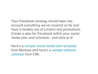 Your Facebook strategy should take into
account everything we’ve covered so far and
have a healthy mix of content and promotions.
Create a plan for Facebook within your social
media plan and schedule - and stick to it!

Here’s a sample social media plan template
from Marketo and here’s a sample editorial
calendar from CMI.
 