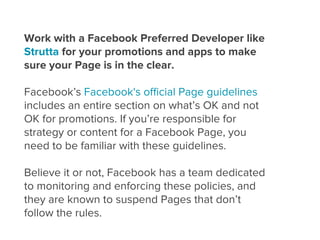 Work with a Facebook Preferred Developer like
Strutta for your promotions and apps to make
sure your Page is in the clear.

Facebook’s Facebook's oﬃcial Page guidelines
includes an entire section on what’s OK and not
OK for promotions. If you’re responsible for
strategy or content for a Facebook Page, you
need to be familiar with these guidelines.

Believe it or not, Facebook has a team dedicated
to monitoring and enforcing these policies, and
they are known to suspend Pages that don’t
follow the rules.
 