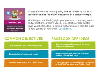 Create a warm and inviting entry that showcases your best
                       branded content and draws customers in a Welcome Page.

                       Whether you want to highlight your products, upcoming events
                       and promotions, or share your best content, our DIY builder
                       gives you the freedom to design, edit and launch branded apps
                       to help you reach your goals. Learn more.



COMMON OBJECTIVES                           FACEBOOK APP IDEAS
                                                Share a story and Link to your donation
 Drive donations and fundraising efforts        page on your website



 Generate brand/cause awareness                 Advertise your next event or fundraiser
                                                and link to the RSVP page


 Increase engagement and inspire action         Create a gallery to celebrate your “Volunteer
                                                of the Week” or share your Twitter feed
 