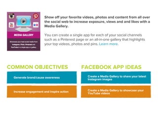 Show oﬀ your favorite videos, photos and content from all over
                      the social web to increase exposure, views and and likes with a
                      Media Gallery.

                      You can create a single app for each of your social channels
                      such as a Pinterest page or an all-in-one gallery that highlights
                      your top videos, photos and pins. Learn more.




COMMON OBJECTIVES                            FACEBOOK APP IDEAS
 Generate brand/cause awareness                  Create a Media Gallery to share your latest
                                                 Instagram images



 Increase engagement and inspire action          Create a Media Gallery to showcase your
                                                 YouTube videos
 