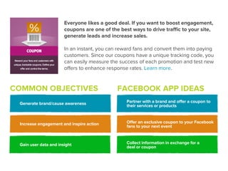 Everyone likes a good deal. If you want to boost engagement,
                       coupons are one of the best ways to drive traﬃc to your site,
                       generate leads and increase sales.

                       In an instant, you can reward fans and convert them into paying
                       customers. Since our coupons have a unique tracking code, you
                       can easily measure the success of each promotion and test new
                       oﬀers to enhance response rates. Learn more.


COMMON OBJECTIVES                            FACEBOOK APP IDEAS
 Generate brand/cause awareness                  Partner with a brand and offer a coupon to
                                                 their services or products



 Increase engagement and inspire action          Offer an exclusive coupon to your Facebook
                                                 fans to your next event



 Gain user data and insight                      Collect information in exchange for a
                                                 deal or coupon
 