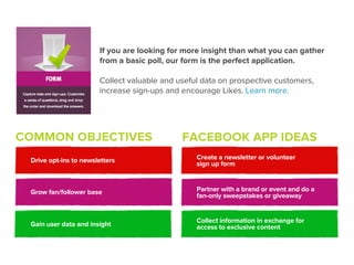 If you are looking for more insight than what you can gather
                       from a basic poll, our form is the perfect application.

                       Collect valuable and useful data on prospective customers,
                       increase sign-ups and encourage Likes. Learn more.




COMMON OBJECTIVES                            FACEBOOK APP IDEAS
 Drive opt-ins to newsletters                    Create a newsletter or volunteer
                                                 sign up form



 Grow fan/follower base                          Partner with a brand or event and do a
                                                 fan-only sweepstakes or giveaway


                                                 Collect information in exchange for
 Gain user data and insight                      access to exclusive content
 