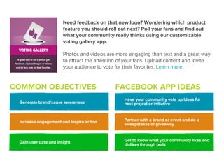 Need feedback on that new logo? Wondering which product
                       feature you should roll out next? Poll your fans and ﬁnd out
                       what your community really thinks using our customizable
                       voting gallery app.

                       Photos and videos are more engaging than text and a great way
                       to attract the attention of your fans. Upload content and invite
                       your audience to vote for their favorites. Learn more.


COMMON OBJECTIVES                            FACEBOOK APP IDEAS
                                                 Have your community vote up ideas for
 Generate brand/cause awareness                  next project or initiative



 Increase engagement and inspire action          Partner with a brand or event and do a
                                                 sweepstakes or giveaway



 Gain user data and insight                      Get to know what your community likes and
                                                 dislikes through polls
 