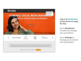 Log in at strutta.com
to test drive our apps
for free.

Go to Dashboard
to build and manage
your promotions

Go to Settings to
manage your account
and subscription
 