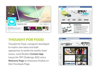 THOUGHT FOR FOOD
Thought for Food, a program developed
to inspire new ideas and bold
approaches to tackle the world's food
issues, used Strutta's Contest App
house the TFF Challenge 2012 and a
Welcome Page to showcase ﬁnalists on
their Facebook Page.
 