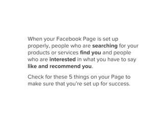 When your Facebook Page is set up
properly, people who are searching for your
products or services ﬁnd you and people
who are interested in what you have to say
like and recommend you.
Check for these 5 things on your Page to
make sure that you’re set up for success.
 