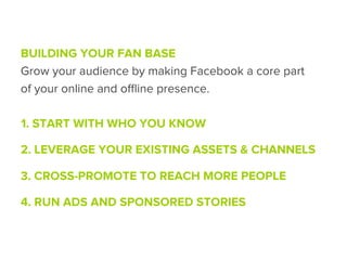 BUILDING YOUR FAN BASE
Grow your audience by making Facebook a core part
of your online and oﬄine presence.

1. START WITH WHO YOU KNOW

2. LEVERAGE YOUR EXISTING ASSETS & CHANNELS

3. CROSS-PROMOTE TO REACH MORE PEOPLE

4. RUN ADS AND SPONSORED STORIES
 