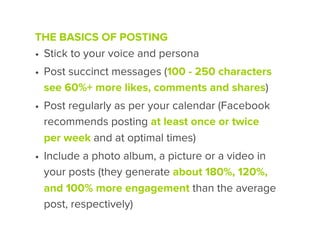 THE BASICS OF POSTING
• Stick to your voice and persona
• Post succinct messages (100 - 250 characters
  see 60%+ more likes, comments and shares)
• Post regularly as per your calendar (Facebook
  recommends posting at least once or twice
  per week and at optimal times)
• Include a photo album, a picture or a video in
  your posts (they generate about 180%, 120%,
  and 100% more engagement than the average
  post, respectively)
 