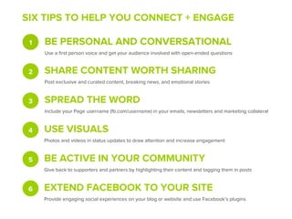 SIX TIPS TO HELP YOU CONNECT + ENGAGE

 1   BE PERSONAL AND CONVERSATIONAL
     Use a ﬁrst person voice and get your audience involved with open-ended questions


 2   SHARE CONTENT WORTH SHARING
     Post exclusive and curated content, breaking news, and emotional stories


 3   SPREAD THE WORD
     Include your Page username (fb.com/username) in your emails, newsletters and marketing collateral


 4   USE VISUALS
     Photos and videos in status updates to draw attention and increase engagement


 5   BE ACTIVE IN YOUR COMMUNITY
     Give back to supporters and partners by highlighting their content and tagging them in posts


 6   EXTEND FACEBOOK TO YOUR SITE
     Provide engaging social experiences on your blog or website and use Facebook’s plugins
 