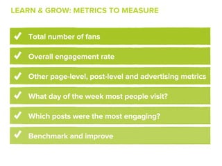 LEARN & GROW: METRICS TO MEASURE


   Total number of fans

   Overall engagement rate

   Other page-level, post-level and advertising metrics

   What day of the week most people visit?

   Which posts were the most engaging?

   Benchmark and improve
 