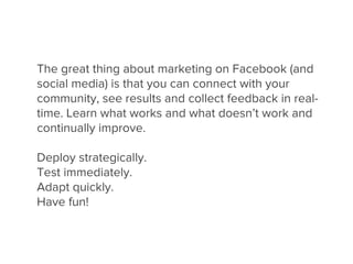 The great thing about marketing on Facebook (and
social media) is that you can connect with your
community, see results and collect feedback in real-
time. Learn what works and what doesn’t work and
continually improve.

Deploy strategically.
Test immediately.
Adapt quickly.
Have fun!
 