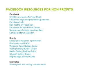 FACEBOOK RESOURCES FOR NON PROFITS
 Facebook
 Create a username for your Page
 Facebook Page and promotion guidelines
 Facebook Help
 Non Proﬁts on Facebook
 Facebook for Non Proﬁts Guide
 Sample social media plan template
 Sample editorial calendar

 Strutta
 Set up your Page for a promotion
 Resources and FAQs
 Welcome Page Builder Guide
 Voting Gallery Builder Guide
 Media Gallery Builder Guide
 Coupon Builder Guide
 Mighty Apps Builder Guide

 Examples
 10 non proﬁt and charity contest ideas
 