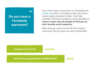 :02        If you don’t have a username on Facebook yet,
                           create one that is consistent across all of your
Do you have a              social media channels (Twitter, YouTube,
                           LinkedIn, Pinterest, Instagram, etc) if possible to
 Facebook                  make it super easy for people to ﬁnd you on
 username?                 their favorite social networks.
                           Note that you need at least 25 fans to get a
                           username. Secure yours as soon as possible!




   facebook.com/strutta      username



  facebook.com/pages/strutta/14560640014             default
 