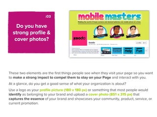 :03

    Do you have
  strong profile &
   cover photos?




These two elements are the ﬁrst things people see when they visit your page so you want
to make a strong impact to compel them to stay on your Page and interact with you.
At a glance, do you get a good sense of what your organization is about?
Use a logo as your proﬁle picture (180 x 180 px) or something that most people would
identify as belonging to your brand and upload a cover photo (851 x 315 px) that
captures the essence of your brand and showcases your community, product, service, or
current promotion.
 