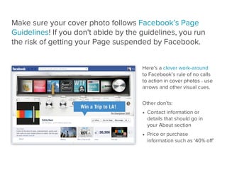 Make sure your cover photo follows Facebook’s Page
Guidelines! If you don't abide by the guidelines, you run
the risk of getting your Page suspended by Facebook.


                                      Here’s a clever work-around
                                      to Facebook’s rule of no calls
                                      to action in cover photos - use
                                      arrows and other visual cues.


                                      Other don’ts:
                                      • Contact information or
                                        details that should go in
                                        your About section
                                      • Price or purchase
                                        information such as ‘40% oﬀ’
 