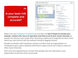 :05

 Is your basic info
   complete and
     accurate?



Make sure your category and details are accurate and don’t forget to include your
website, contact info, hours of operation and links to all of your social channels so
people can discover your page when searching, explore your properties to learn more
about you and connect with you without having to digging around.
People are familiar with Facebook’s layout and often look up organizations on
Facebook to get a quick snapshot what they’re about and to see if they’re active on
other social channels.
Don’t miss this opportunity to connect with people who are interested in your
organization across the entire social web!
 