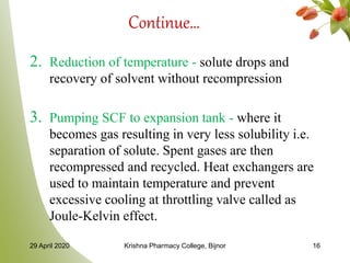 Continue…
2. Reduction of temperature - solute drops and
recovery of solvent without recompression
3. Pumping SCF to expansion tank - where it
becomes gas resulting in very less solubility i.e.
separation of solute. Spent gases are then
recompressed and recycled. Heat exchangers are
used to maintain temperature and prevent
excessive cooling at throttling valve called as
Joule-Kelvin effect.
29 April 2020 Krishna Pharmacy College, Bijnor 16
 