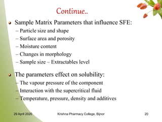 Continue..
Sample Matrix Parameters that influence SFE:
– Particle size and shape
– Surface area and porosity
– Moisture content
– Changes in morphology
– Sample size – Extractables level
The parameters effect on solubility:
– The vapour pressure of the component
– Interaction with the supercritical fluid
– Temperature, pressure, density and additives
29 April 2020 Krishna Pharmacy College, Bijnor 20
 