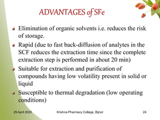 ADVANTAGES of SFe
Elimination of organic solvents i.e. reduces the risk
of storage.
Rapid (due to fast back-diffusion of analytes in the
SCF reduces the extraction time since the complete
extraction step is performed in about 20 min)
Suitable for extraction and purification of
compounds having low volatility present in solid or
liquid
Susceptible to thermal degradation (low operating
conditions)
29 April 2020 Krishna Pharmacy College, Bijnor 24
 