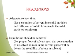 PRECAUTIONS
Adequate contact time
(for penetration of solvent into solid particles
and diffusion of solute from inside the solid
particles to solvent)
Equilibrium should be achieved
(i.e. proper flow of solvent such that concentration
of dissolved solutes in the solvent phase will be
below the solubility of solute in solvent)
29 April 2020 Krishna Pharmacy College, Bijnor 27
 