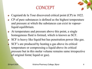 CONCEPT
Cagniard de la Tour discovered critical point (CP) in 1822.
CP of pure substances is defined as the highest temperature
and pressure at which the substances can exist in vapour-
liquid equilibrium.
At temperature and pressure above this point, a single
homogenous fluid is formed, which is known as SCF.
SCF is heavy like liquid but has penetration power like gas.
SCF’s are produced by heating a gas above its critical
temperature or compressing a liquid above its critical
pressure but in this molar volume remains same irrespective
of original form( liquid or gas).
29 April 2020 Krishna Pharmacy College, Bijnor 4
 