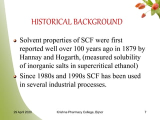 HISTORICAL BACKGROUND
Solvent properties of SCF were first
reported well over 100 years ago in 1879 by
Hannay and Hogarth, (measured solubility
of inorganic salts in supercritical ethanol)
Since 1980s and 1990s SCF has been used
in several industrial processes.
29 April 2020 Krishna Pharmacy College, Bijnor 7
 