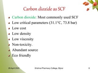 Carbon dioxide as SCF
Carbon dioxide: Most commonly used SCF
Low critical parameters (31.1°C, 73.8 bar)
Low cost
Low density
Low viscosity
Non-toxicity.
Abundant source
Eco friendly
29 April 2020 Krishna Pharmacy College, Bijnor 8
 