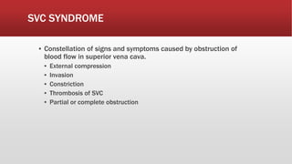 SVC SYNDROME
▪ Constellation of signs and symptoms caused by obstruction of
blood flow in superior vena cava.
▪ External compression
▪ Invasion
▪ Constriction
▪ Thrombosis of SVC
▪ Partial or complete obstruction
 