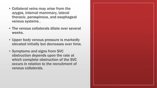 ▪ Collateral veins may arise from the
azygos, internal mammary, lateral
thoracic, paraspinous, and esophageal
venous systems .
▪ The venous collaterals dilate over several
weeks.
▪ Upper body venous pressure is markedly
elevated initially but decreases over time.
▪ Symptoms and signs from SVC
obstruction depends upon the rate at
which complete obstruction of the SVC
occurs in relation to the recruitment of
venous collaterals.
 