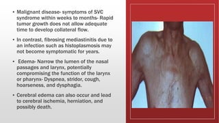 ▪ Malignant disease- symptoms of SVC
syndrome within weeks to months- Rapid
tumor growth does not allow adequate
time to develop collateral flow.
▪ In contrast, fibrosing mediastinitis due to
an infection such as histoplasmosis may
not become symptomatic for years.
▪ Edema- Narrow the lumen of the nasal
passages and larynx, potentially
compromising the function of the larynx
or pharynx- Dyspnea, stridor, cough,
hoarseness, and dysphagia.
▪ Cerebral edema can also occur and lead
to cerebral ischemia, herniation, and
possibly death.
 