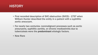 HISTORY
▪ First recorded description of SVC obstruction (SVCO) - 1757 when
William Hunter described the entity in a patient with a syphilitic
aortic aneurysm.
▪ For nearly two centuries- nonmalignant processes such as aortic
aneurysms, syphilitic aortitis, or chronic mediastinitis due to
tuberculosis were the predominant etiologic factors.
▪ Now Rare
 