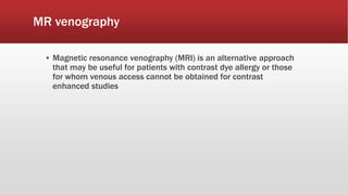 MR venography
▪ Magnetic resonance venography (MRI) is an alternative approach
that may be useful for patients with contrast dye allergy or those
for whom venous access cannot be obtained for contrast
enhanced studies
 