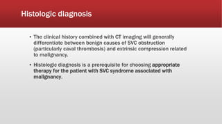 Histologic diagnosis
▪ The clinical history combined with CT imaging will generally
differentiate between benign causes of SVC obstruction
(particularly caval thrombosis) and extrinsic compression related
to malignancy.
▪ Histologic diagnosis is a prerequisite for choosing appropriate
therapy for the patient with SVC syndrome associated with
malignancy.
 