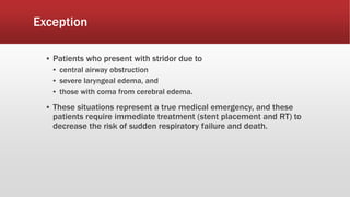 Exception
▪ Patients who present with stridor due to
▪ central airway obstruction
▪ severe laryngeal edema, and
▪ those with coma from cerebral edema.
▪ These situations represent a true medical emergency, and these
patients require immediate treatment (stent placement and RT) to
decrease the risk of sudden respiratory failure and death.
 