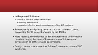 ▪ In the preantibiotic era-
▪ syphilitic thoracic aortic aneurysms,
▪ fibrosing mediastinitis,
▪ untreated infection were frequent causes of the SVC syndrome.
▪ Subsequently, malignancy became the most common cause,
accounting for 90 percent of cases by the 1980s.
▪ More recently, the incidence of SVC syndrome due to thrombosis
has risen, largely because of increased use of intravascular
devices such as catheters and pacemakers.
▪ Benign causes now account for 20 to 40 percent of cases of SVC
syndrome.
 