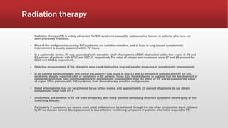 Radiation therapy
▪ Radiation therapy (RT) is widely advocated for SVC syndrome caused by radiosensitive tumors in patients who have not
been previously irradiated.
▪ Most of the malignancies causing SVC syndrome are radiation-sensitive, and at least in lung cancer, symptomatic
improvement is usually apparent within 72 hours.
▪ In a systematic review, RT was associated with complete relief of symptoms of SVC obstruction within two weeks in 78 and
63 percent of patients with SCLC and NSCLC, respectively.The rates of relapse post-treatment were 17 and 19 percent for
SCLC and NSCLC, respectively.
▪ Objective measurement of the change in vena caval obstruction may not parallel measures of symptomatic improvement.
▪ In an autopsy series,complete and partial SVC patency was found in only 14 and 10 percent of patients after RT for SVC
syndrome, despite reported relief of symptoms in 85 percent. These data have led some to suggest that the development of
collateralization may have contributed more to symptomatic improvement than the effect of RT, and to question the value
of urgent RT in patients with SVC syndrome from chemotherapy sensitive malignancies.
▪ Relief of symptoms may not be achieved for up to four weeks, and approximately 20 percent of patients do not obtain
symptomatic relief from RT. F
▪ urthermore, the benefits of RT are often temporary, with many patients developing recurrent symptoms before dying of the
underlying disease.
▪ Particularly if symptoms are severe, more rapid palliation can be achieved through the use of an intraluminal stent, followed
by RT for disease control. Stent placement is also effective in relieving symptoms in patients who fail to respond to RT.
 