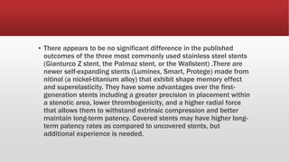 ▪ There appears to be no significant difference in the published
outcomes of the three most commonly used stainless steel stents
(Gianturco Z stent, the Palmaz stent, or the Wallstent) .There are
newer self-expanding stents (Luminex, Smart, Protege) made from
nitinol (a nickel-titanium alloy) that exhibit shape memory effect
and superelasticity. They have some advantages over the first-
generation stents including a greater precision in placement within
a stenotic area, lower thrombogenicity, and a higher radial force
that allows them to withstand extrinsic compression and better
maintain long-term patency. Covered stents may have higher long-
term patency rates as compared to uncovered stents, but
additional experience is needed.
 