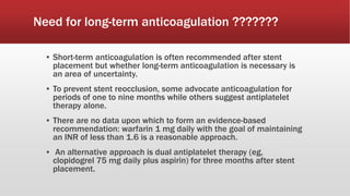 Need for long-term anticoagulation ???????
▪ Short-term anticoagulation is often recommended after stent
placement but whether long-term anticoagulation is necessary is
an area of uncertainty.
▪ To prevent stent reocclusion, some advocate anticoagulation for
periods of one to nine months while others suggest antiplatelet
therapy alone.
▪ There are no data upon which to form an evidence-based
recommendation: warfarin 1 mg daily with the goal of maintaining
an INR of less than 1.6 is a reasonable approach.
▪ An alternative approach is dual antiplatelet therapy (eg,
clopidogrel 75 mg daily plus aspirin) for three months after stent
placement.
 