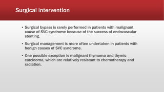 Surgical intervention
▪ Surgical bypass is rarely performed in patients with malignant
cause of SVC syndrome because of the success of endovascular
stenting.
▪ Surgical management is more often undertaken in patients with
benign causes of SVC syndrome.
▪ One possible exception is malignant thymoma and thymic
carcinoma, which are relatively resistant to chemotherapy and
radiation.
 