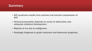 Summary
▪ SVC syndrome results from extrinsic and intrinsic compression of
SVC
▪ Clinical presentation depends on acuity of obstruction and
adequate collateral development.
▪ Majority of svc due to malignancy
▪ Histologic diagnosis to guide treatment and determine prognosis.
 