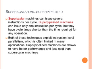 SUPERSCALAR VS. SUPERPIPELINED
 Superscalar machines can issue several
instructions per cycle. Superpipelined machines
can issue only one instruction per cycle, but they
have cycle times shorter than the time required for
any operation.
 Both of these techniques exploit instruction-level
parallelism, which is often limited in many
applications. Superpipelined machines are shown
to have better performance and less cost than
superscalar machines
 