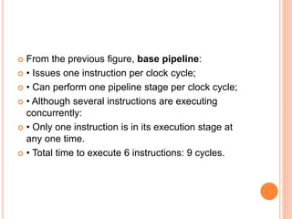  From the previous figure, base pipeline:
 • Issues one instruction per clock cycle;
 • Can perform one pipeline stage per clock cycle;
 • Although several instructions are executing
concurrently:
 • Only one instruction is in its execution stage at
any one time.
 • Total time to execute 6 instructions: 9 cycles.
 