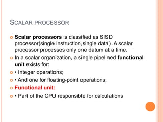 SCALAR PROCESSOR
 Scalar processors is classified as SISD
processor(single instruction,single data) .A scalar
processor processes only one datum at a time.
 In a scalar organization, a single pipelined functional
unit exists for:
 • Integer operations;
 • And one for floating-point operations;
 Functional unit:
 • Part of the CPU responsible for calculations
 