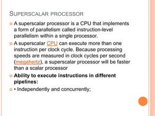 SUPERSCALAR PROCESSOR
 A superscalar processor is a CPU that implements
a form of parallelism called instruction-level
parallelism within a single processor.
 A superscalar CPU can execute more than one
instruction per clock cycle. Because processing
speeds are measured in clock cycles per second
(megahertz), a superscalar processor will be faster
than a scalar processor
 Ability to execute instructions in different
pipelines:
 • Independently and concurrently;
 