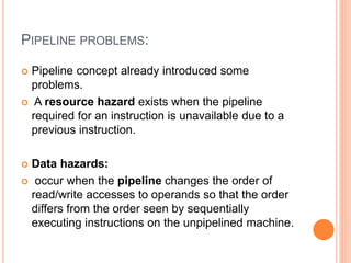 PIPELINE PROBLEMS:
 Pipeline concept already introduced some
problems.
 A resource hazard exists when the pipeline
required for an instruction is unavailable due to a
previous instruction.
 Data hazards:
 occur when the pipeline changes the order of
read/write accesses to operands so that the order
differs from the order seen by sequentially
executing instructions on the unpipelined machine.
 