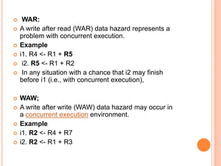  WAR:
 A write after read (WAR) data hazard represents a
problem with concurrent execution.
 Example
 i1. R4 <- R1 + R5
 i2. R5 <- R1 + R2
 In any situation with a chance that i2 may finish
before i1 (i.e., with concurrent execution),
 WAW;
 A write after write (WAW) data hazard may occur in
a concurrent execution environment.
 Example
 i1. R2 <- R4 + R7
 i2. R2 <- R1 + R3
 