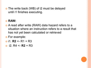  The write back (WB) of i2 must be delayed
until i1 finishes executing.
 RAW:
 A read after write (RAW) data hazard refers to a
situation where an instruction refers to a result that
has not yet been calculated or retrieved
 For example:
 i1. R2 <- R1 + R3
 i2. R4 <- R2 + R3
 