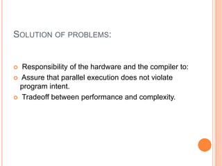 SOLUTION OF PROBLEMS:
 Responsibility of the hardware and the compiler to:
 Assure that parallel execution does not violate
program intent.
 Tradeoff between performance and complexity.
 