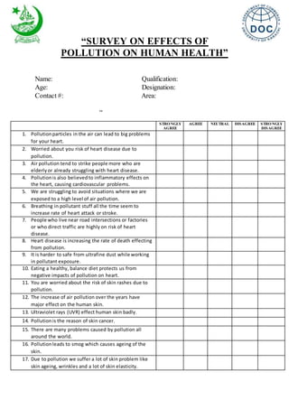 “SURVEY ON EFFECTS OF
POLLUTION ON HUMAN HEALTH”
Name: Qualification:
Age: Designation:
Contact #: Area:
“
STRONGLY
AGREE
AGREE NEUTRAL DISAGREE STRONGLY
DISAGREE
1. Pollutionparticles in the air can lead to big problems
for your heart.
2. Worried about you risk of heart disease due to
pollution.
3. Air pollution tend to strike people more who are
elderlyor already struggling with heart disease.
4. Pollutionis also believed to inflammatory effects on
the heart, causing cardiovascular problems.
5. We are struggling to avoid situations where we are
exposed to a high level of air pollution.
6. Breathing in pollutant stuff all the time seem to
increase rate of heart attack or stroke.
7. People who live near road intersections or factories
or who direct traffic are highly on risk of heart
disease.
8. Heart disease is increasing the rate of death effecting
from pollution.
9. It is harder to safe from ultrafine dust while working
in pollutant exposure.
10. Eating a healthy, balance diet protects us from
negative impacts of pollution on heart.
11. You are worried about the risk of skin rashes due to
pollution.
12. The increase of air pollution over the years have
major effect on the human skin.
13. Ultraviolet rays (UVR) effect human skin badly.
14. Pollutionis the reason of skin cancer.
15. There are many problems caused by pollution all
around the world.
16. Pollutionleads to smog which causes ageing of the
skin.
17. Due to pollution we suffer a lot of skin problem like
skin ageing, wrinkles and a lot of skin elasticity.
 